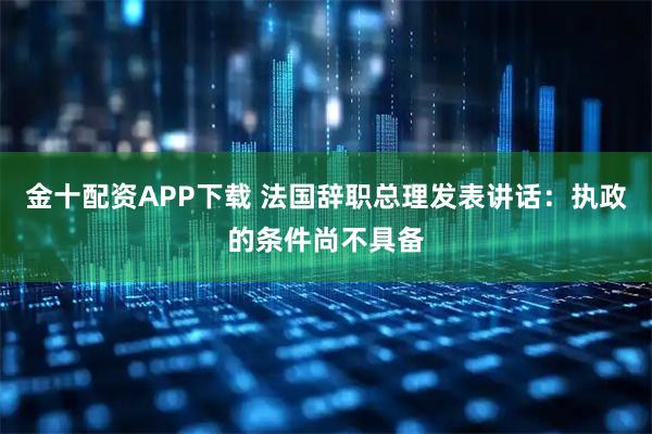 金十配资APP下载 法国辞职总理发表讲话：执政的条件尚不具备