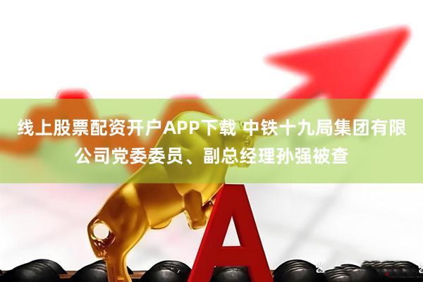线上股票配资开户APP下载 中铁十九局集团有限公司党委委员、副总经理孙强被查