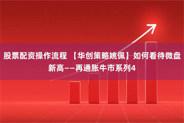 股票配资操作流程 【华创策略姚佩】如何看待微盘新高——再通胀牛市系列4