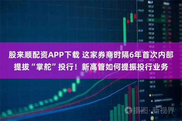 股来顺配资APP下载 这家券商时隔6年首次内部提拔“掌舵”投行!新高管如何提振投行业务