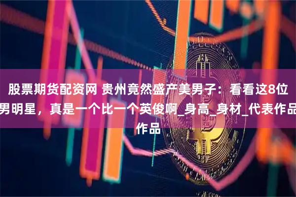 股票期货配资网 贵州竟然盛产美男子:看看这8位男明星,真是一个比一个英俊啊_身高_身材_代表作品