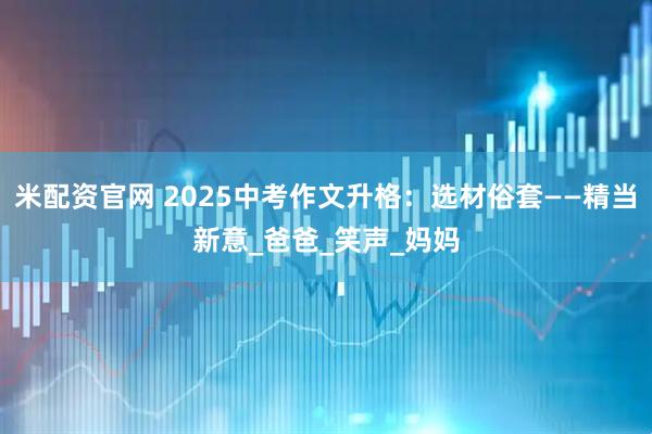 米配资官网 2025中考作文升格:选材俗套——精当新意_爸爸_笑声_妈妈