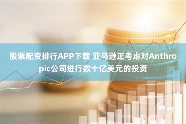 股票配资排行APP下载 亚马逊正考虑对Anthropic公司进行数十亿美元的投资