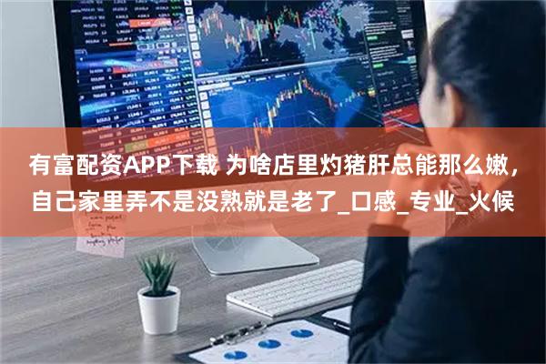 有富配资APP下载 为啥店里灼猪肝总能那么嫩,自己家里弄不是没熟就是老了_口感_专业_火候