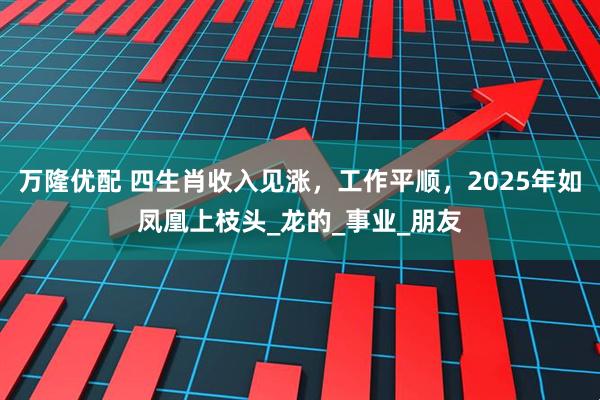 万隆优配 四生肖收入见涨,工作平顺,2025年如凤凰上枝头_龙的_事业_朋友