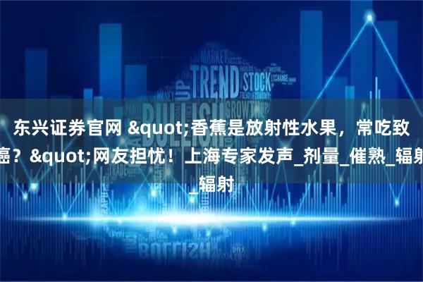 东兴证券官网 "香蕉是放射性水果,常吃致癌?"网友担忧!上海专家发声_剂量_催熟_辐射