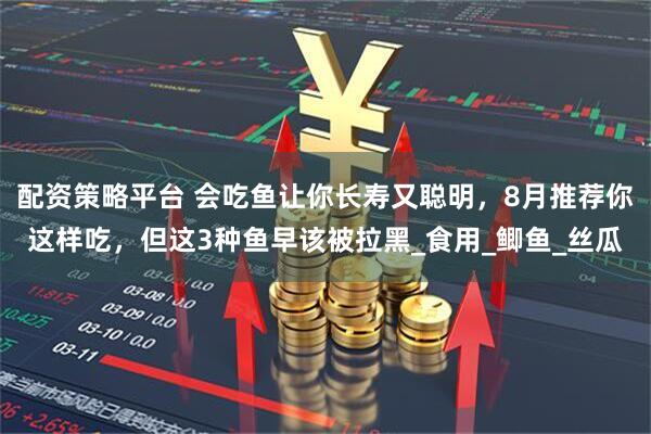 配资策略平台 会吃鱼让你长寿又聪明,8月推荐你这样吃,但这3种鱼早该被拉黑_食用_鲫鱼_丝瓜