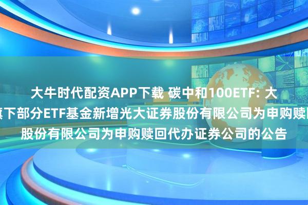 大牛时代配资APP下载 碳中和100ETF: 大成基金管理有限公司旗下部分ETF基金新增光大证券股份有限公司为申购赎回代办证券公司的公告
