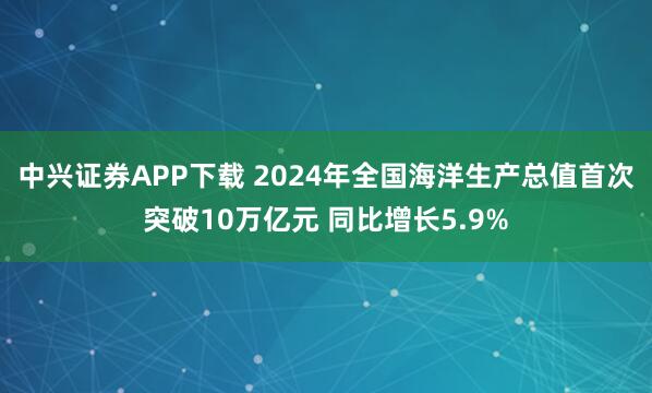中兴证券APP下载 2024年全国海洋生产总值首次突破10万亿元 同比增长5.9%