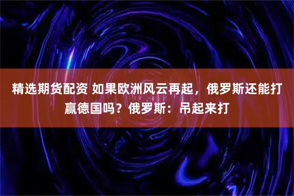 精选期货配资 如果欧洲风云再起,俄罗斯还能打赢德国吗?俄罗斯:吊起来打