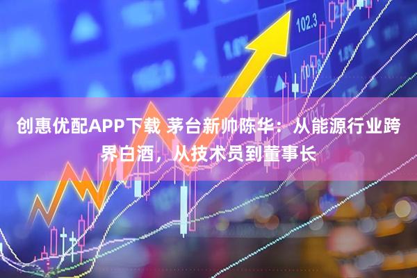 创惠优配APP下载 茅台新帅陈华:从能源行业跨界白酒,从技术员到董事长