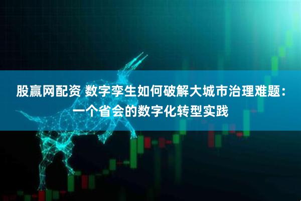 股赢网配资 数字孪生如何破解大城市治理难题：一个省会的数字化转型实践